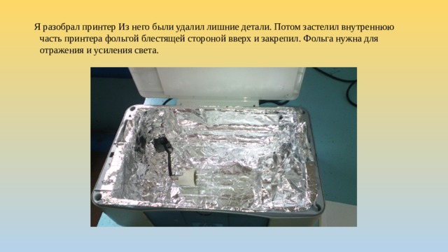 Я разобрал принтер Из него были удалил лишние детали. Потом застелил внутреннюю часть принтера фольгой блестящей стороной вверх и закрепил. Фольга нужна для отражения и усиления света.   