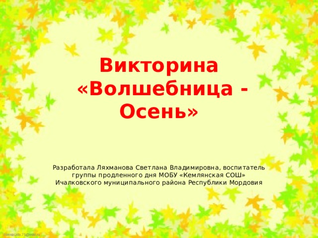 Викторина  «Волшебница - Осень» Разработала Ляхманова Светлана Владимировна, воспитатель группы продленного дня МОБУ «Кемлянская СОШ» Ичалковского муниципального района Республики Мордовия 