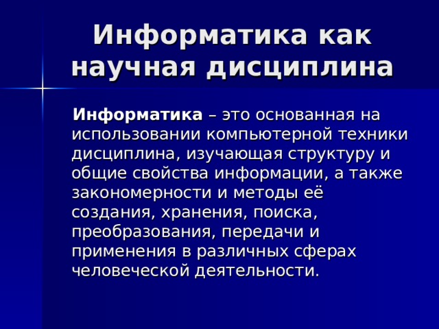 Информатика как научная дисциплина  Информатика – это основанная на использовании компьютерной техники дисциплина, изучающая структуру и общие свойства информации, а также закономерности и методы её создания, хранения, поиска, преобразования, передачи и применения в различных сферах человеческой деятельности. 