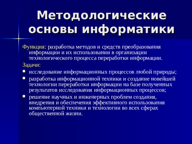 Методологические основы информатики Функция: разработка методов и средств преобразования информации и их использовании в организации технологического процесса переработки информации. Задачи: исследование информационных процессов любой природы; разработка информационной техники и создание новейшей технологии переработки информации на базе полученных результатов исследования информационных процессов; решение научных и инженерных проблем создания, внедрения и обеспечения эффективного использования компьютерной техники и технологии во всех сферах общественной жизни.  