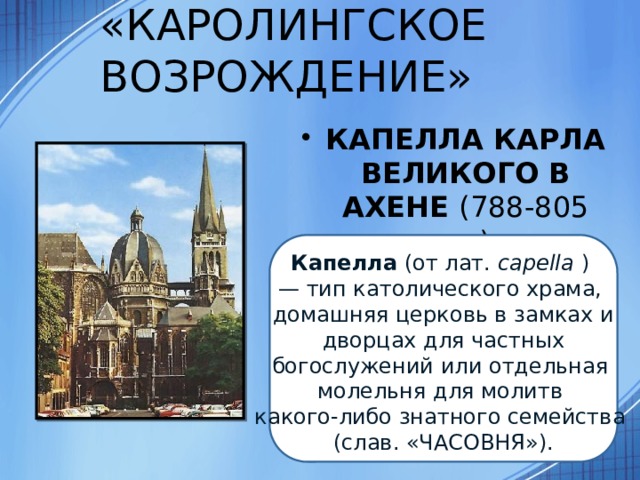 «КАРОЛИНГСКОЕ ВОЗРОЖДЕНИЕ» КАПЕЛЛА КАРЛА ВЕЛИКОГО В АХЕНЕ (788-805 гг.) Капелла  (от лат.  capella  )  — тип католического храма, домашняя церковь в замках и   дворцах для частных  богослужений или отдельная молельня для молитв какого-либо знатного семейства (слав. «ЧАСОВНЯ»). 