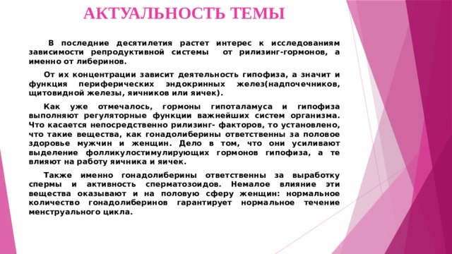 АКТУАЛЬНОСТЬ ТЕМЫ   В последние десятилетия растет интерес к исследованиям зависимости репродуктивной системы от рилизинг-гормонов, а именно от либеринов.  От их концентрации зависит деятельность гипофиза, а значит и функция периферических эндокринных желез(надпочечников, щитовидной железы, яичников или яичек).  Как уже отмечалось, гормоны гипоталамуса и гипофиза выполняют регуляторные функции важнейших систем организма. Что касается непосредственно рилизинг- факторов, то установлено, что такие вещества, как гонадолиберины ответственны за половое здоровье мужчин и женщин. Дело в том, что они усиливают выделение фолликулостимулирующих гормонов гипофиза, а те влияют на работу яичника и яичек.  Также именно гонадолиберины ответственны за выработку спермы и активность сперматозоидов. Немалое влияние эти вещества оказывают и на половую сферу женщин: нормальное количество гонадолиберинов гарантирует нормальное течение менструального цикла.  