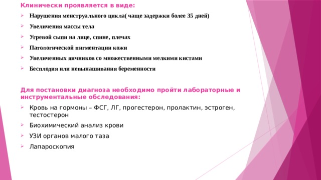 Клинически проявляется в виде: Нарушения менструального цикла( чаще задержки более 35 дней) Увеличения массы тела Угревой сыпи на лице, спине, плечах Патологической пигментации кожи Увеличенных яичников со множественными мелкими кистами Бесплодия или невынашивания беременности  Для постановки диагноза необходимо пройти лабораторные и инструментальные обследования: Кровь на гормоны – ФСГ, ЛГ, прогестерон, пролактин, эстроген, тестостерон Биохимический анализ крови УЗИ органов малого таза Лапароскопия  