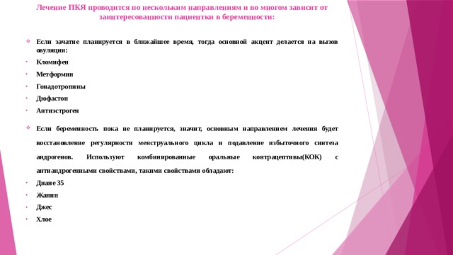 Лечение ПКЯ проводится по нескольким направлениям и во многом зависит от заинтересованности пациентки в беременности: Если зачатие планируется в ближайшее время, тогда основной акцент делается на вызов овуляции: Кломифен Метформин Гонадотропины Дюфастон Антиэстроген Если беременность пока не планируется, значит, основным направлением лечения будет восстановление регулярности менструального цикла и подавление избыточного синтеза андрогенов. Используют комбинированные оральные контрацептивы(КОК) с антиандрогенными свойствами, такими свойствами обладают: Диане 35 Жанин Джес Хлое 