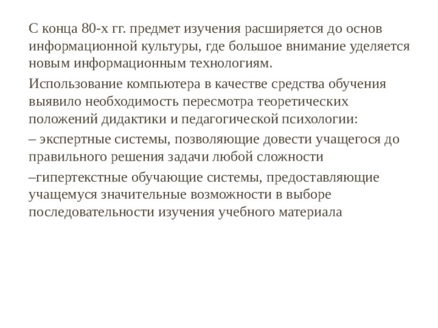 С конца 80-х гг. предмет изучения расширяется до основ информационной культуры, где большое внимание уделяется новым информационным технологиям. Использование компьютера в качестве средства обучения выявило необходимость пересмотра теоретических положений дидактики и педагогической психологии: – экспертные системы, позволяющие довести учащегося до правильного решения задачи любой сложности – гипертекстные обучающие системы, предоставляющие учащемуся значительные возможности в выборе последовательности изучения учебного материала 