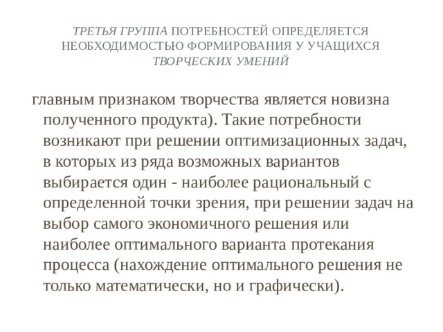 Третья группа потребностей определяется необходимостью формирования у учащихся творческих умений главным признаком творчества является новизна полученного продукта). Такие потребности возникают при решении оптимизационных задач, в которых из ряда возможных вариантов выбирается один - наиболее рациональный с определенной точки зрения, при решении задач на выбор самого экономичного решения или наиболее оптимального варианта протекания процесса (нахождение оптимального решения не только математически, но и графически). 