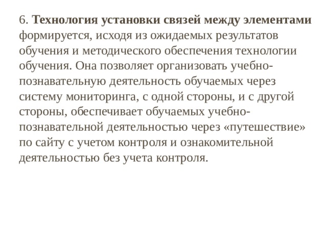 6. Технология установки связей между элементами формируется, исходя из ожидаемых результатов обучения и методического обеспечения технологии обучения. Она позволяет организовать учебно-познавательную деятельность обучаемых через систему мониторинга, с одной стороны, и с другой стороны, обеспечивает обучаемых учебно-познавательной деятельностью через «путешествие» по сайту с учетом контроля и ознакомительной деятельностью без учета контроля. 