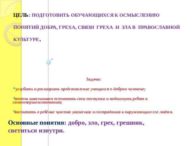 ЦЕЛЬ : ПОДГОТОВИТЬ ОБУЧАЮЩИХСЯ К ОСМЫСЛЕНИЮ ПОНЯТИЙ ДОБРА, ГРЕХА, СВЯЗИ ГРЕХА И ЗЛА В ПРАВОСЛАВНОЙ КУЛЬТУРЕ .          Задачи:   углубить и расширить представление учащихся о добром человеке;  помочь школьникам осознавать свои поступки и подвигнуть ребят к самосовершенствованию;  воспитать в ребёнке чувство уважения и сострадания к окружающим его людям.  Основные понятия: добро, зло, грех, грешник, светиться изнутри. 