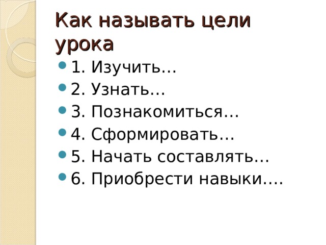 Как называть цели урока 1. Изучить… 2. Узнать… 3. Познакомиться… 4. Сформировать… 5. Начать составлять… 6. Приобрести навыки….  