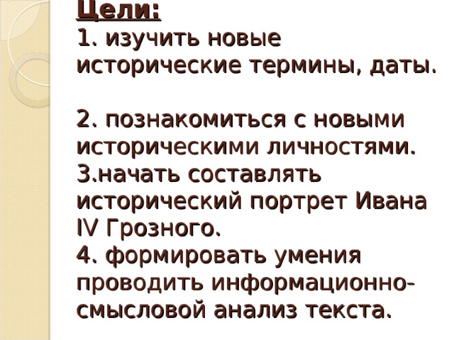 Цели:  1. изучить новые исторические термины, даты.  2. познакомиться с новыми историческими личностями.  3.начать составлять исторический портрет Ивана IV Грозного.  4. формировать умения проводить информационно-смысловой анализ текста.   