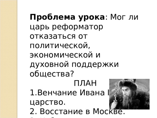 Проблема урока : Мог ли царь реформатор отказаться от политической, экономической и духовной поддержки общества? ПЛАН 1.Венчание Ивана IV на царство. 2. Восстание в Москве. 3. Избранная рада. 4. Земский собор. 