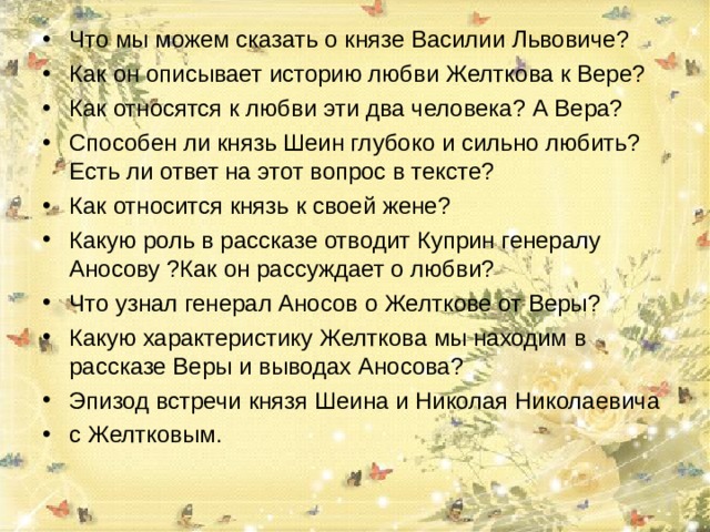 Что мы можем сказать о князе Василии Львовиче? Как он описывает историю любви Желткова к Вере? Как относятся к любви эти два человека? А Вера? Способен ли князь Шеин глубоко и сильно любить? Есть ли ответ на этот вопрос в тексте? Как относится князь к своей жене? Какую роль в рассказе отводит Куприн генералу Аносову ?Как он рассуждает о любви? Что узнал генерал Аносов о Желткове от Веры? Какую характеристику Желткова мы находим в рассказе Веры и выводах Аносова? Эпизод встречи князя Шеина и Николая Николаевича с Желтковым.  