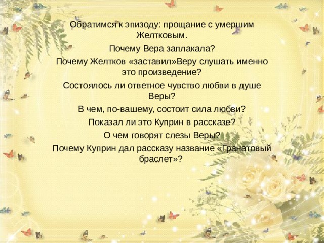 Обратимся к эпизоду: прощание с умершим Желтковым. Почему Вера заплакала? Почему Желтков «заставил»Веру слушать именно это произведение? Состоялось ли ответное чувство любви в душе Веры? В чем, по-вашему, состоит сила любви? Показал ли это Куприн в рассказе? О чем говорят слезы Веры? Почему Куприн дал рассказу название «Гранатовый браслет»? 