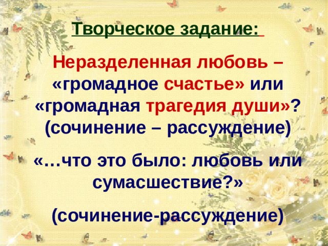 Творческое задание:  Неразделенная любовь  – «громадное  счастье» или  «громадная  трагедия души» ?  (сочинение – рассуждение) «…что это было: любовь или сумасшествие?» (сочинение-рассуждение) 