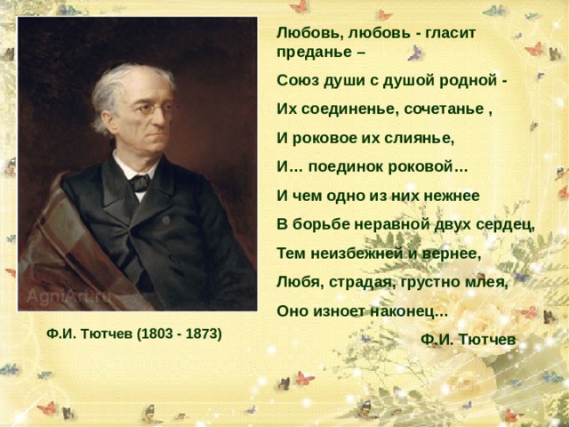 Любовь, любовь - гласит преданье – Союз души с душой родной - Их соединенье, сочетанье , И роковое их слиянье, И… поединок роковой… И чем одно из них нежнее В борьбе неравной двух сердец, Тем неизбежней и вернее, Любя, страдая, грустно млея, Оно изноет наконец…  Ф.И. Тютчев  Ф.И. Тютчев (1803 - 1873) 