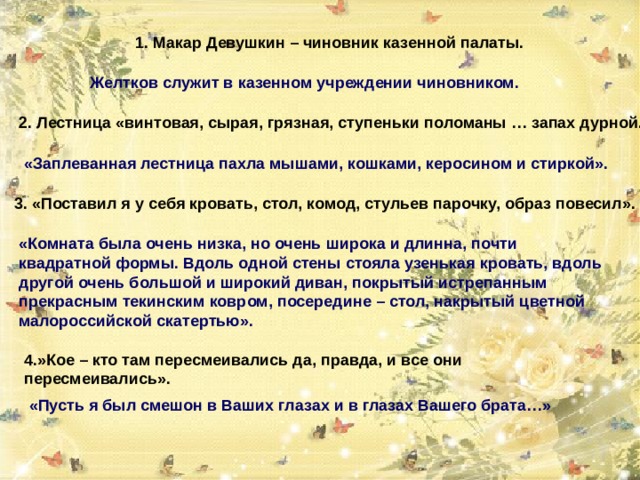 1. Макар Девушкин – чиновник казенной палаты. Желтков служит в казенном учреждении чиновником. 2. Лестница «винтовая, сырая, грязная, ступеньки поломаны … запах дурной. «Заплеванная лестница пахла мышами, кошками, керосином и стиркой». 3. «Поставил я у себя кровать, стол, комод, стульев парочку, образ повесил». «Комната была очень низка, но очень широка и длинна, почти квадратной формы. Вдоль одной стены стояла узенькая кровать, вдоль другой очень большой и широкий диван, покрытый истрепанным прекрасным текинским ковром, посередине – стол, накрытый цветной малороссийской скатертью». 4.»Кое – кто там пересмеивались да, правда, и все они пересмеивались». «Пусть я был смешон в Ваших глазах и в глазах Вашего брата…» 