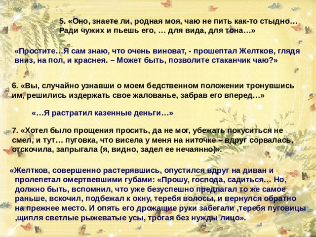 5. «Оно, знаете ли, родная моя, чаю не пить как-то стыдно… Ради чужих и пьешь его, … для вида, для тона…» «Простите…Я сам знаю, что очень виноват, - прошептал Желтков, глядя вниз, на пол, и краснея. – Может быть, позволите стаканчик чаю?» 6. «Вы, случайно узнавши о моем бедственном положении тронувшись им, решились издержать свое жалованье, забрав его вперед…» «…Я растратил казенные деньги…» 7. «Хотел было прощения просить, да не мог, убежать покуситься не смел, и тут… пуговка, что висела у меня на ниточке – вдруг сорвалась, отскочила, запрыгала (я, видно, задел ее нечаянно)».  «Желтков, совершенно растерявшись, опустился вдруг на диван и пролепетал омертвевшими губами: «Прошу, господа, садиться… Но, должно быть, вспомнил, что уже безуспешно предлагал то же самое раньше, вскочил, подбежал к окну, теребя волосы, и вернулся обратно на прежнее место. И опять его дрожащие руки забегали ,теребя пуговицы ,щипля светлые рыжеватые усы, трогая без нужды лицо». 