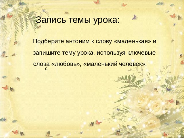 Запись темы урока: Подберите антоним к слову «маленький» и зпапишите тему Подберите антоним к слову «маленькая» и запишите тему урока, используя ключевые слова «любовь», «маленький человек». 