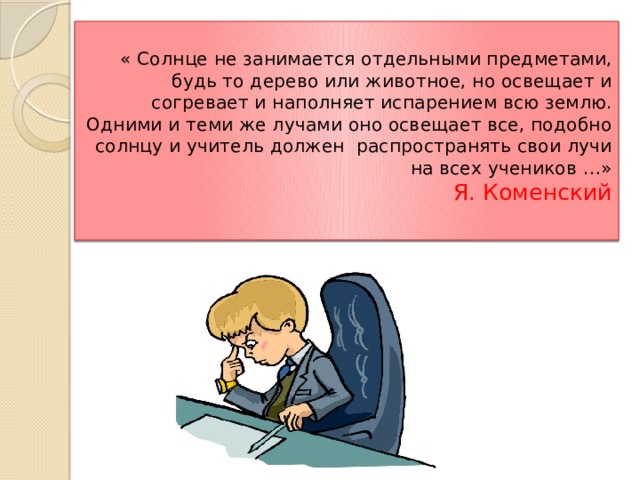  « Солнце не занимается отдельными предметами, будь то дерево или животное, но освещает и согревает и наполняет испарением всю землю. Одними и теми же лучами оно освещает все, подобно солнцу и учитель должен распространять свои лучи на всех учеников …»  Я. Коменский   