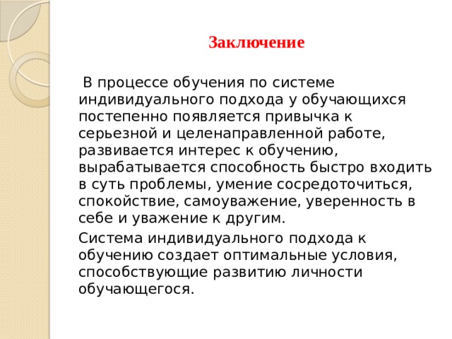 Заключение  В процессе обучения по системе индивидуального подхода у обучающихся постепенно появляется привычка к серьезной и целенаправленной работе, развивается интерес к обучению, вырабатывается способность быстро входить в суть проблемы, умение сосредоточиться, спокойствие, самоуважение, уверенность в себе и уважение к другим. Система индивидуального подхода к обучению создает оптимальные условия, способствующие развитию личности обучающегося. 