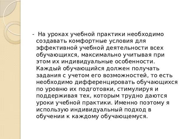 - На уроках учебной практики необходимо создавать комфортные условия для эффективной учебной деятельности всех обучающихся, максимально учитывая при этом их индивидуальные особенности. Каждый обучающийся должен получать задания с учетом его возможностей, то есть необходимо дифференцировать обучающихся по уровню их подготовки, стимулируя и поддерживая тех, которым трудно даются уроки учебной практики. Именно поэтому я использую индивидуальный подход в обучении к каждому обучающемуся. 