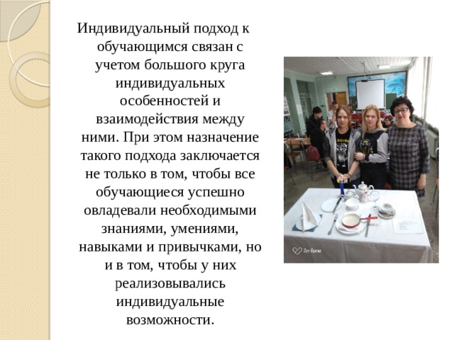 Индивидуальный подход к обучающимся связан с учетом большого круга индивидуальных особенностей и взаимодействия между ними. При этом назначение такого подхода заключается не только в том, чтобы все обучающиеся успешно овладевали необходимыми знаниями, умениями, навыками и привычками, но и в том, чтобы у них реализовывались индивидуальные возможности. 
