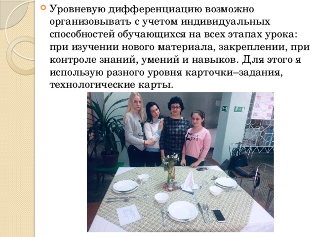 Уровневую дифференциацию возможно организовывать с учетом индивидуальных способностей обучающихся на всех этапах урока: при изучении нового материала, закреплении, при контроле знаний, умений и навыков. Для этого я использую разного уровня карточки–задания, технологические карты. 