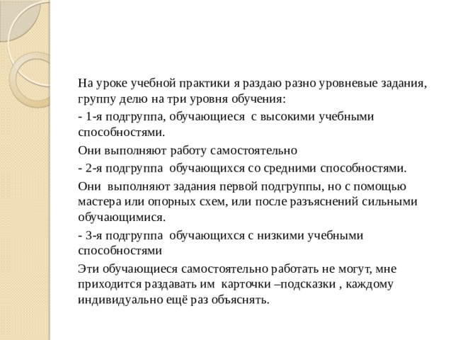 На уроке учебной практики я раздаю разно уровневые задания, группу делю на три уровня обучения: - 1-я подгруппа, обучающиеся с высокими учебными способностями. Они выполняют работу самостоятельно - 2-я подгруппа обучающихся со средними способностями. Они выполняют задания первой подгруппы, но с помощью мастера или опорных схем, или после разъяснений сильными обучающимися. - 3-я подгруппа обучающихся с низкими учебными способностями Эти обучающиеся самостоятельно работать не могут, мне приходится раздавать им карточки –подсказки , каждому индивидуально ещё раз объяснять. 