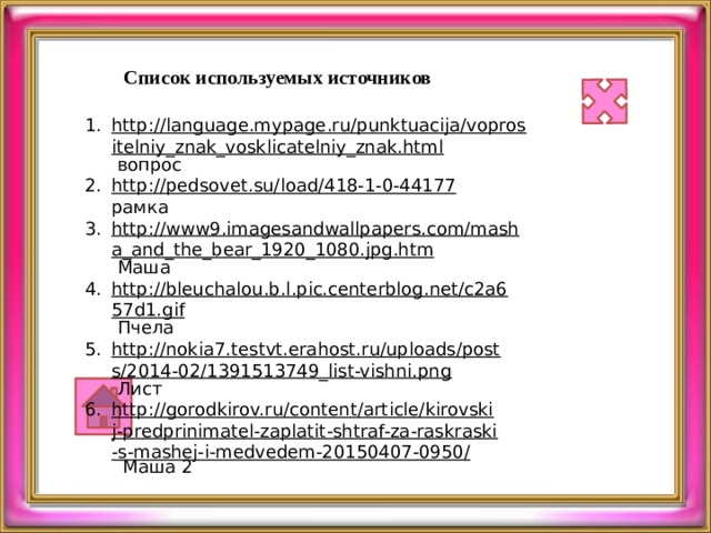 Список используемых источников http://language.mypage.ru/punktuacija/voprositelniy_znak_vosklicatelniy_znak.html  вопрос http://pedsovet.su/load/418-1-0-44177  рамка http://www9.imagesandwallpapers.com/masha_and_the_bear_1920_1080.jpg.htm  Маша http://bleuchalou.b.l.pic.centerblog.net/c2a657d1.gif  Пчела http://nokia7.testvt.erahost.ru/uploads/posts/2014-02/1391513749_list-vishni.png  Лист http://gorodkirov.ru/content/article/kirovskij-predprinimatel-zaplatit-shtraf-za-raskraski-s-mashej-i-medvedem-20150407-0950/  Маша 2 