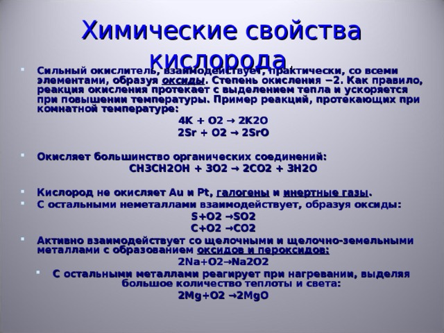 Химические свойства кислорода . Сильный окислитель, взаимодействует, практически, со всеми элементами, образуя оксиды . Степень окисления −2. Как правило, реакция окисления протекает с выделением тепла и ускоряется при повышении температуры. Пример реакций, протекающих при комнатной температуре: 4K + O2 → 2K2O 2Sr + O2 → 2SrO  Окисляет большинство органических соединений: CH3CH2OH + 3O2 → 2CO2 + 3H2O  Кислород не окисляет Au и Pt, галогены и инертные газы . С остальными неметаллами взаимодействует, образуя оксиды: S+O2 →SO2 C+O2 →CO2 Активно взаимодействует со щелочными и щелочно-земельными металлами с образованием оксидов и пероксидов: 2Na+O2 →Na2O2 С остальными металлами реагирует при нагревании, выделяя большое количество теплоты и света: 2 Mg+O2 →2MgO  
