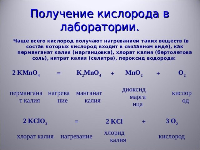 Получение кислорода в лаборатории. Чаще всего кислород получают нагреванием таких веществ (в состав которых кислород входит в связанном виде), как перманганат калия (марганцовка), хлорат калия (бертолетова соль), нитрат калия (селитра), пероксид водорода: 2 KMnO 4 перманганат калия = нагревание K 2 MnO 4 + манганат калия MnO 2 диоксид марганца + O 2 кислород 2 KClO 3 хлорат калия = 2 KCl нагревание + хлорид калия 3 O 2 кислород 