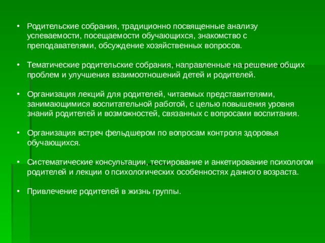 Родительские собрания, традиционно посвященные анализу успеваемости, посещаемости обучающихся, знакомство с преподавателями, обсуждение хозяйственных вопросов. Тематические родительские собрания, направленные на решение общих проблем и улучшения взаимоотношений детей и родителей. Организация лекций для родителей, читаемых представителями, занимающимися воспитательной работой, с целью повышения уровня знаний родителей и возможностей, связанных с вопросами воспитания. Организация встреч фельдшером по вопросам контроля здоровья обучающихся. Систематические консультации, тестирование и анкетирование психологом родителей и лекции о психологических особенностях данного возраста. Привлечение родителей в жизнь группы. 