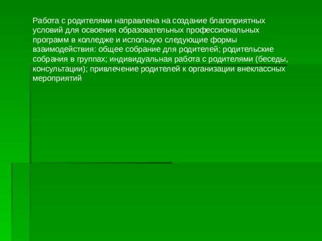 Работа с родителями направлена на создание благоприятных условий для освоения образовательных профессиональных программ в колледже и использую следующие формы взаимодействия: общее собрание для родителей; родительские собрания в группах; индивидуальная работа с родителями (беседы, консультации); привлечение родителей к организации внеклассных мероприятий 