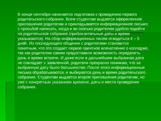 В конце сентября начинается подготовка к проведению первого родительского собрания. Всем студентам выдается оформленное приглашение родителям и прикладывается информационное письмо с просьбой написать, когда и во сколько родителям удобно подойти на родительское собрание (приблизительные даты и время указываются). На сбор информационных писем отводиться 4 – 5 дней. Из последующего общения с родителями становится понятным, что это создает первое приятное впечатление о колледже, так как родителям самим предоставили возможность определить день и время встречи. И даже если в дальнейшем выбранная дата не совпадает с заявленной, родители прекрасно понимаю, что за выбранную дату было большинство. После этого информационные письма обрабатываются, и выбирается день и время родительского собрания. Студентам выдается второе приглашение родителям, но уже с конкретным указанием времени, даты и места проведения собрания. 