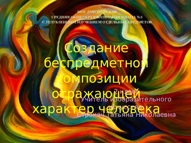 МОУ ДМИТРОВСКАЯ СРЕДНЯЯ ОБЩЕОБРАЗОВАТЕЛЬНАЯ ШКОЛА №3 С УГЛУБЛЕННЫМ ИЗУЧЕНИЕМ ОТДЕЛЬНЫХ ПРЕДМЕТОВ Создание беспредметной композиции отражающей характер человека 2 класс Учитель изобразительного искусства: Строкач Татьяна Николаевна 