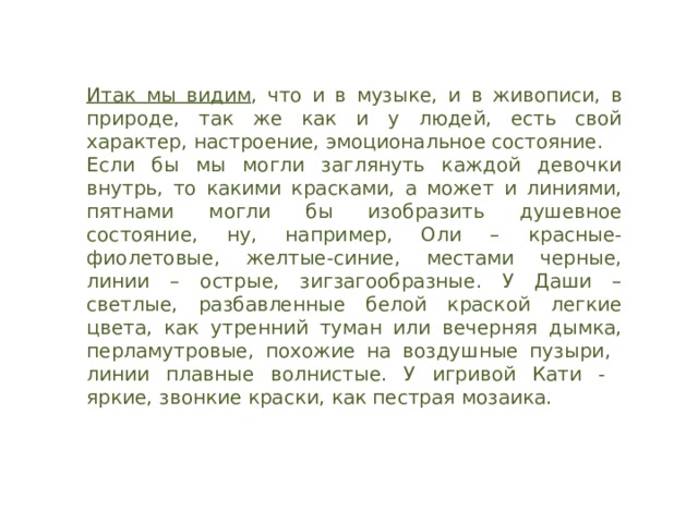 Итак мы видим , что и в музыке, и в живописи, в природе, так же как и у людей, есть свой характер, настроение, эмоциональное состояние. Если бы мы могли заглянуть каждой девочки внутрь, то какими красками, а может и линиями, пятнами могли бы изобразить душевное состояние, ну, например, Оли – красные- фиолетовые, желтые-синие, местами черные, линии – острые, зигзагообразные. У Даши –светлые, разбавленные белой краской легкие цвета, как утренний туман или вечерняя дымка, перламутровые, похожие на воздушные пузыри, линии плавные волнистые. У игривой Кати - яркие, звонкие краски, как пестрая мозаика. 