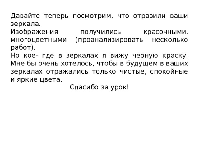 Давайте теперь посмотрим, что отразили ваши зеркала. Изображения получились красочными, многоцветными (проанализировать несколько работ). Но кое- где в зеркалах я вижу черную краску. Мне бы очень хотелось, чтобы в будущем в ваших зеркалах отражались только чистые, спокойные и яркие цвета.  Спасибо за урок! 