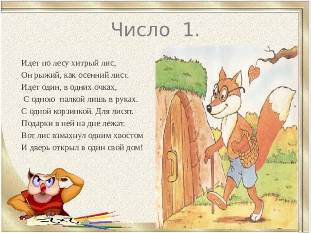 Число 1. Идет по лесу хитрый лис, Он рыжий, как осенний лист. Идет один, в одних очках,  С одною палкой лишь в руках. С одной корзинкой. Для лисят. Подарки в ней на дне лежат. Вот лис взмахнул одним хвостом И дверь открыл в один свой дом! 
