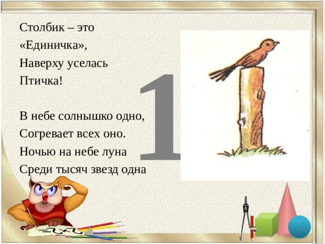    1 Столбик – это «Единичка», Наверху уселась Птичка! В небе солнышко одно, Согревает всех оно. Ночью на небе луна Среди тысяч звезд одна 