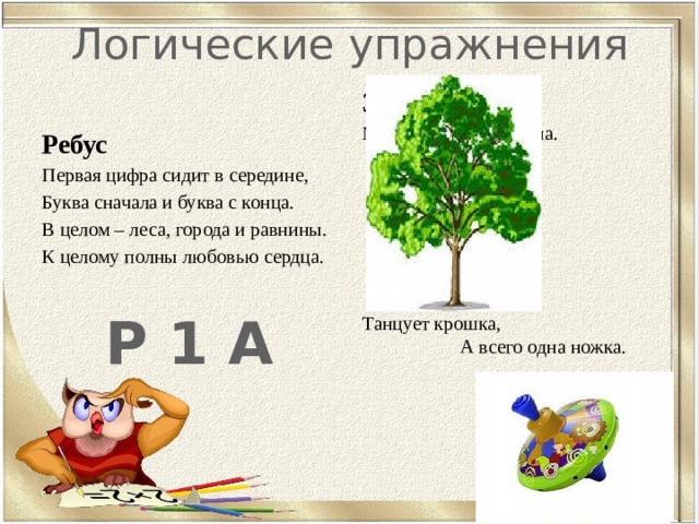Логические упражнения Загадки Много рук, а нога одна.            Танцует крошка, А всего одна ножка.  Ребус Первая цифра сидит в середине, Буква сначала и буква с конца. В целом – леса, города и равнины. К целому полны любовью сердца.   Р 1 А 