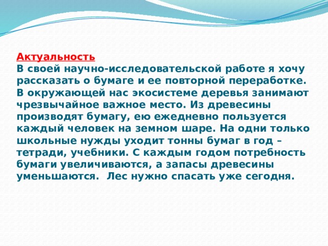 Актуальность  В своей научно-исследовательской работе я хочу рассказать о бумаге и ее повторной переработке.  В окружающей нас экосистеме деревья занимают чрезвычайное важное место. Из древесины производят бумагу, ею ежедневно пользуется каждый человек на земном шаре. На одни только школьные нужды уходит тонны бумаг в год – тетради, учебники. С каждым годом потребность бумаги увеличиваются, а запасы древесины уменьшаются. Лес нужно спасать уже сегодня.    