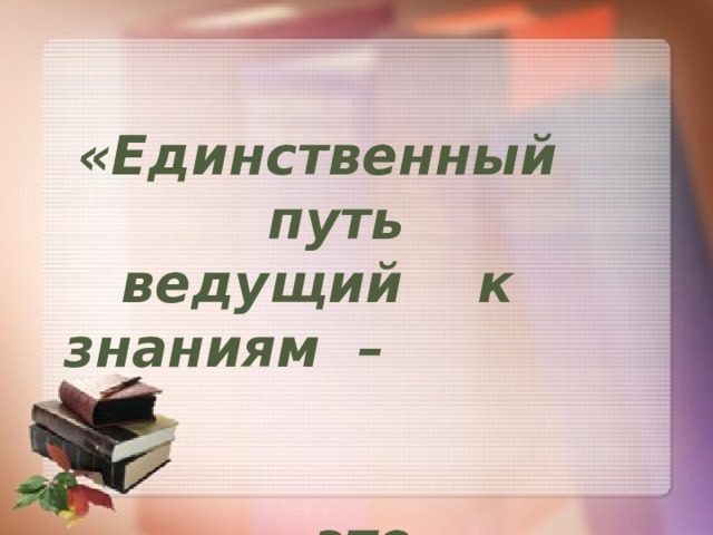 «Единственный путь ведущий к знаниям – это деятельность…»    Бернард Шоу  