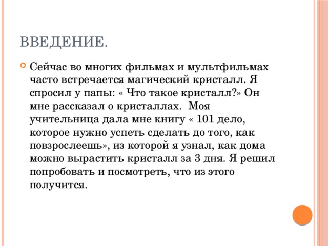 введение. Сейчас во многих фильмах и мультфильмах часто встречается магический кристалл. Я спросил у папы: « Что такое кристалл?» Он мне рассказал о кристаллах. Моя учительница дала мне книгу « 101 дело, которое нужно успеть сделать до того, как повзрослеешь», из которой я узнал, как дома можно вырастить кристалл за 3 дня. Я решил попробовать и посмотреть, что из этого получится. 