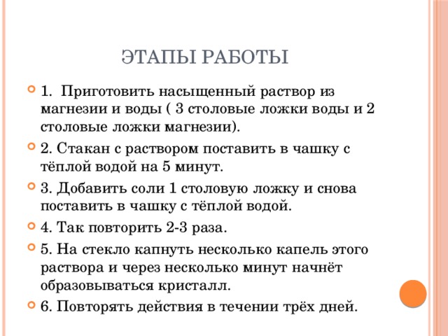 Этапы работы 1. Приготовить насыщенный раствор из магнезии и воды ( 3 столовые ложки воды и 2 столовые ложки магнезии). 2. Стакан с раствором поставить в чашку с тёплой водой на 5 минут. 3. Добавить соли 1 столовую ложку и снова поставить в чашку с тёплой водой. 4. Так повторить 2-3 раза. 5. На стекло капнуть несколько капель этого раствора и через несколько минут начнёт образовываться кристалл. 6. Повторять действия в течении трёх дней. 