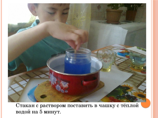 Стакан с раствором поставить в чашку с тёплой водой на 5 минут. 