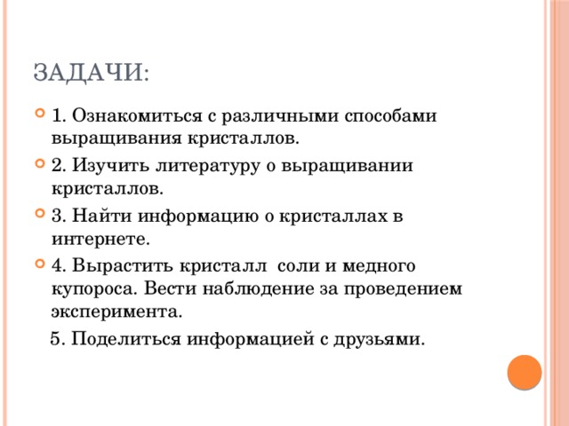 Задачи: 1. Ознакомиться с различными способами выращивания кристаллов. 2. Изучить литературу о выращивании кристаллов. 3. Найти информацию о кристаллах в интернете. 4. Вырастить кристалл соли и медного купороса. Вести наблюдение за проведением эксперимента.  5. Поделиться информацией с друзьями. 