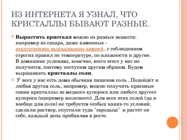 Из интернета я узнал, что кристаллы бывают РАЗНЫЕ. Вырастить кристалл можно из разных веществ: например из сахара, даже каменные - искусственное выращивание камней , с соблюдением строгих правил по температуре, по влажности и другие.  В домашних условиях, конечно, всего этого у нас не получится, поэтому поступим другим образом. Будем выращивать кристаллы соли .  У всех у нас есть дома обычная пищевая соль . Подойдёт и любая другая соль, например, можно получить красивые синие кристаллы из медного купороса или любого другого купороса (например железного). Для всех этих солей (да и вообще для соли) не требуется особых каких-то условий: сделали раствор, опустили туда 