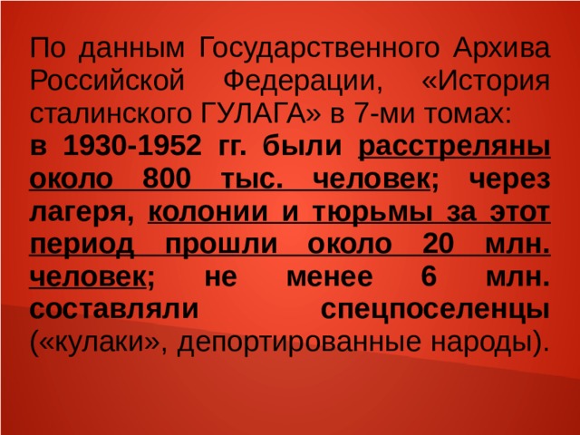 По данным Государственного Архива Российской Федерации, «История сталинского ГУЛАГА» в 7-ми томах: в 1930-1952 гг. были расстреляны около 800 тыс. человек ; через лагеря, колонии и тюрьмы за этот период прошли около 20 млн. человек ; не менее 6 млн. составляли спецпоселенцы («кулаки», депортированные народы).  