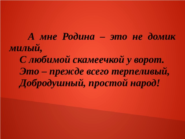  А мне Родина – это не домик милый,  С любимой скамеечкой у ворот.  Это – прежде всего терпеливый,  Добродушный, простой народ!  