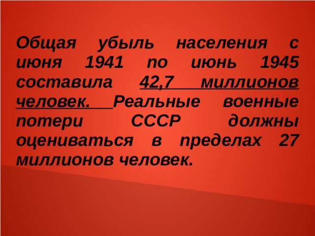 Общая убыль населения с июня 1941 по июнь 1945 составила 42,7 миллионов человек. Реальные военные потери СССР должны оцениваться в пределах 27 миллионов человек. 